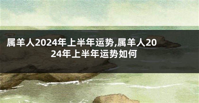 属羊人2024年上半年运势,属羊人2024年上半年运势如何