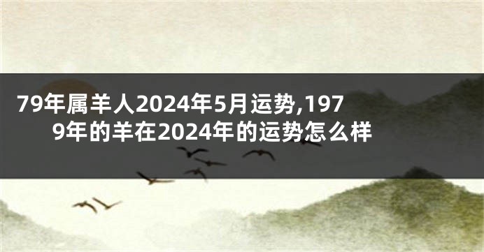 79年属羊人2024年5月运势,1979年的羊在2024年的运势怎么样