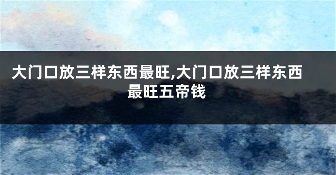 大门口放三样东西最旺,大门口放三样东西最旺五帝钱