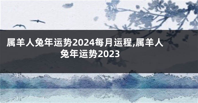 属羊人兔年运势2024每月运程,属羊人兔年运势2023