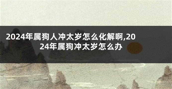 2024年属狗人冲太岁怎么化解啊,2024年属狗冲太岁怎么办