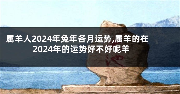 属羊人2024年兔年各月运势,属羊的在2024年的运势好不好呢羊