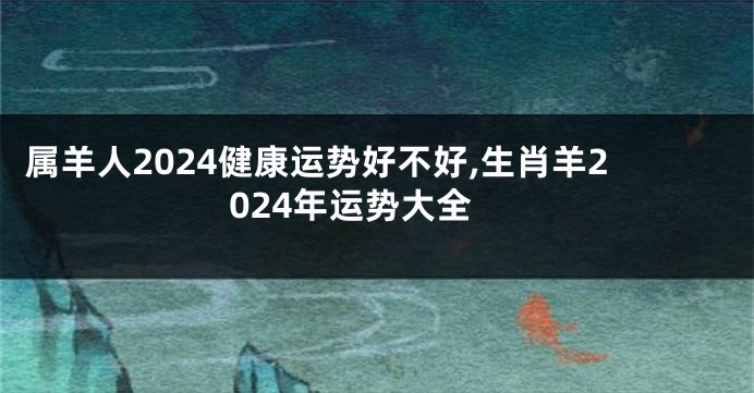 属羊人2024健康运势好不好,生肖羊2024年运势大全