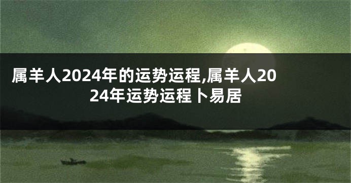 属羊人2024年的运势运程,属羊人2024年运势运程卜易居