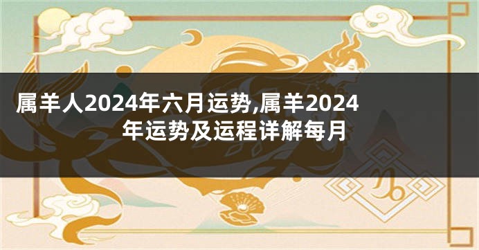 属羊人2024年六月运势,属羊2024年运势及运程详解每月