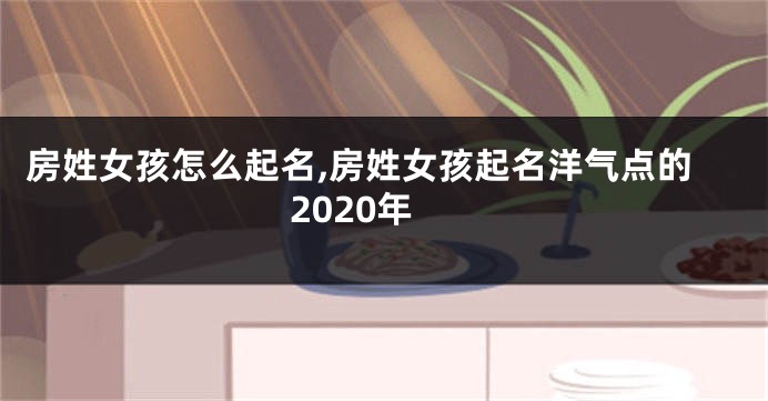 房姓女孩怎么起名,房姓女孩起名洋气点的2020年