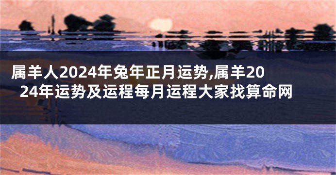 属羊人2024年兔年正月运势,属羊2024年运势及运程每月运程大家找算命网