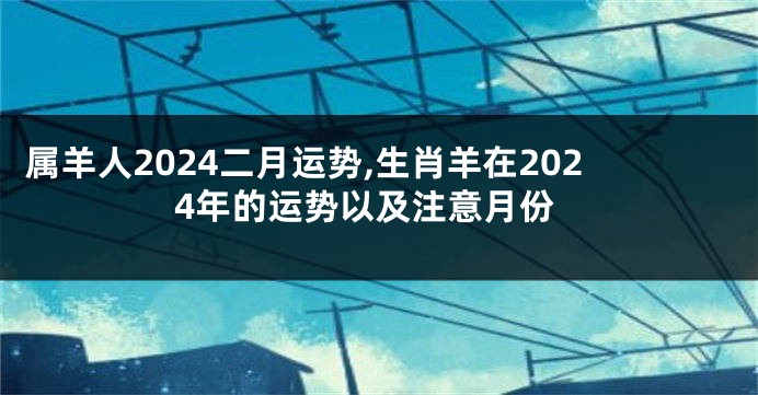 属羊人2024二月运势,生肖羊在2024年的运势以及注意月份