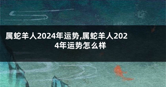 属蛇羊人2024年运势,属蛇羊人2024年运势怎么样