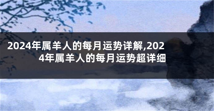 2024年属羊人的每月运势详解,2024年属羊人的每月运势超详细