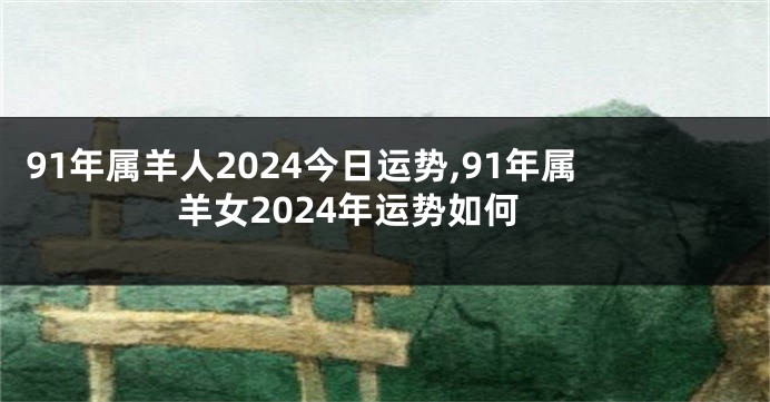 91年属羊人2024今日运势,91年属羊女2024年运势如何