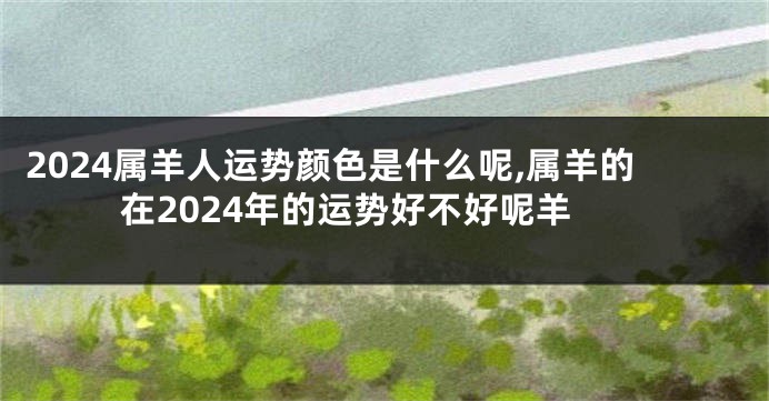 2024属羊人运势颜色是什么呢,属羊的在2024年的运势好不好呢羊