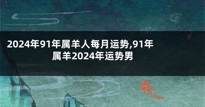 2024年91年属羊人每月运势,91年属羊2024年运势男