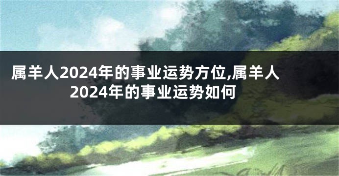 属羊人2024年的事业运势方位,属羊人2024年的事业运势如何