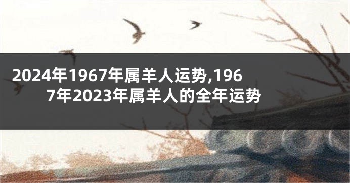 2024年1967年属羊人运势,1967年2023年属羊人的全年运势