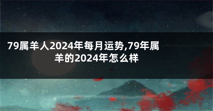 79属羊人2024年每月运势,79年属羊的2024年怎么样