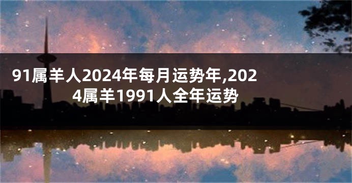 91属羊人2024年每月运势年,2024属羊1991人全年运势