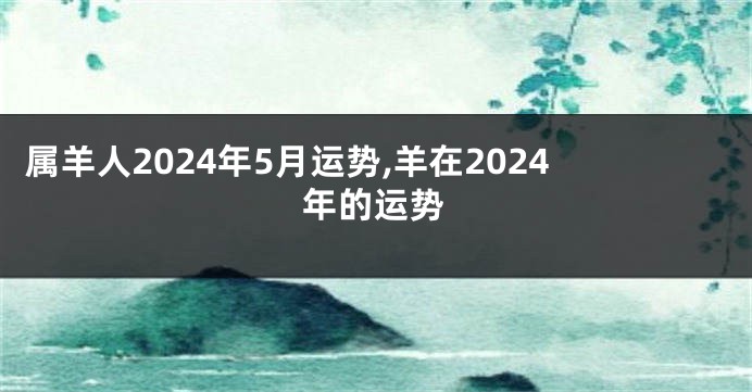 属羊人2024年5月运势,羊在2024年的运势