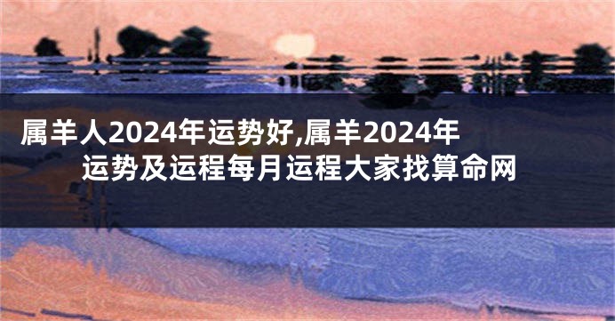 属羊人2024年运势好,属羊2024年运势及运程每月运程大家找算命网