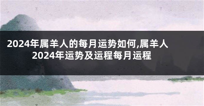 2024年属羊人的每月运势如何,属羊人2024年运势及运程每月运程