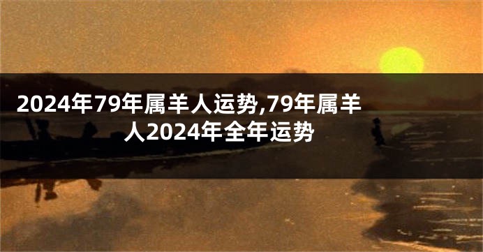 2024年79年属羊人运势,79年属羊人2024年全年运势