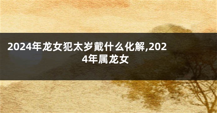 2024年龙女犯太岁戴什么化解,2024年属龙女