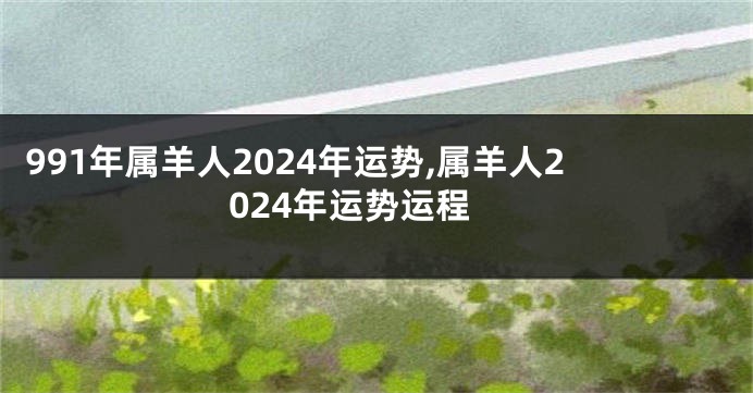 991年属羊人2024年运势,属羊人2024年运势运程