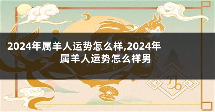 2024年属羊人运势怎么样,2024年属羊人运势怎么样男