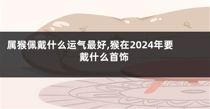 属猴佩戴什么运气最好,猴在2024年要戴什么首饰