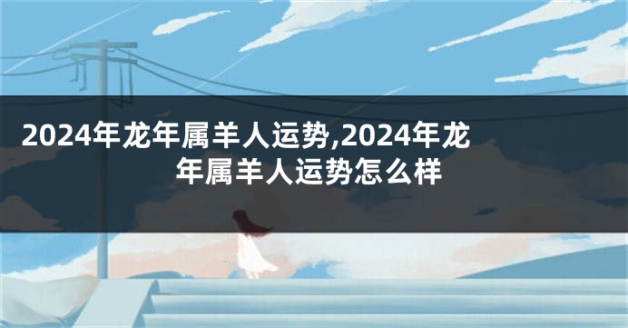 2024年龙年属羊人运势,2024年龙年属羊人运势怎么样