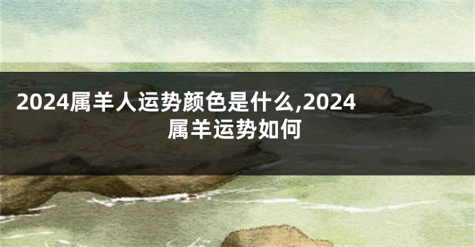 2024属羊人运势颜色是什么,2024属羊运势如何