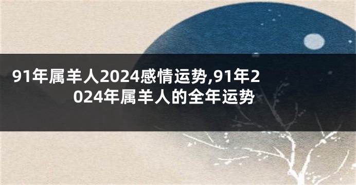 91年属羊人2024感情运势,91年2024年属羊人的全年运势