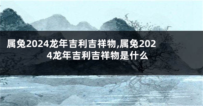 属兔2024龙年吉利吉祥物,属兔2024龙年吉利吉祥物是什么