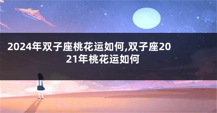 2024年双子座桃花运如何,双子座2021年桃花运如何