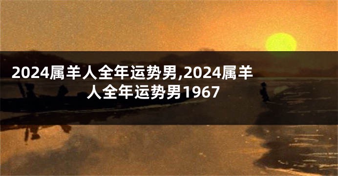 2024属羊人全年运势男,2024属羊人全年运势男1967