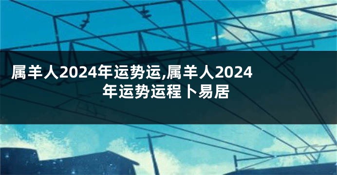 属羊人2024年运势运,属羊人2024年运势运程卜易居