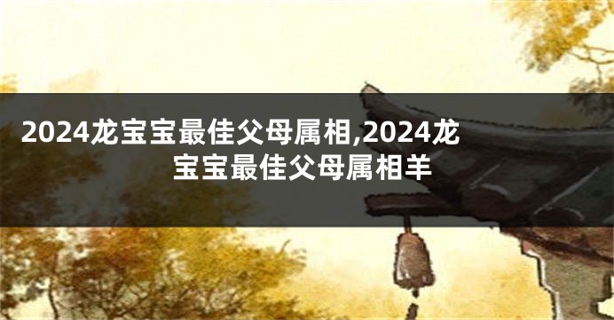 2024龙宝宝最佳父母属相,2024龙宝宝最佳父母属相羊