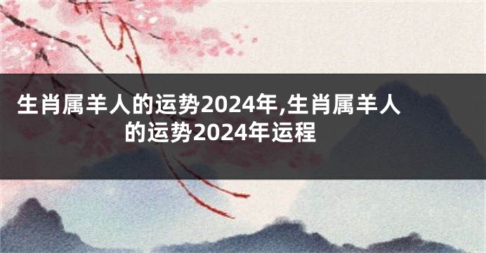 生肖属羊人的运势2024年,生肖属羊人的运势2024年运程