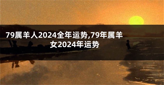 79属羊人2024全年运势,79年属羊女2024年运势