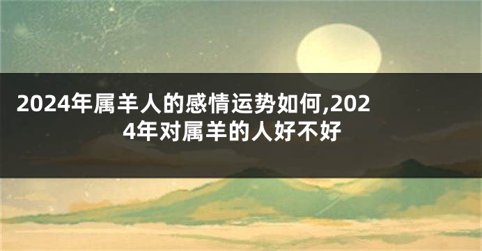 2024年属羊人的感情运势如何,2024年对属羊的人好不好