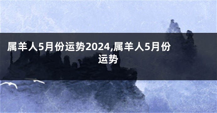 属羊人5月份运势2024,属羊人5月份运势