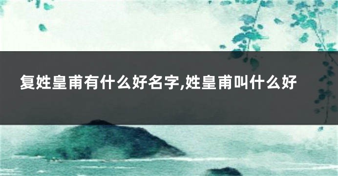 复姓皇甫有什么好名字,姓皇甫叫什么好