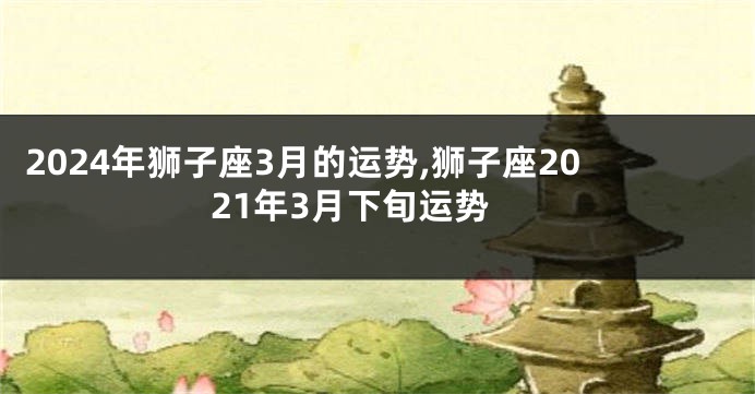 2024年狮子座3月的运势,狮子座2021年3月下旬运势