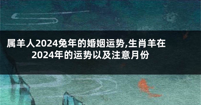 属羊人2024兔年的婚姻运势,生肖羊在2024年的运势以及注意月份