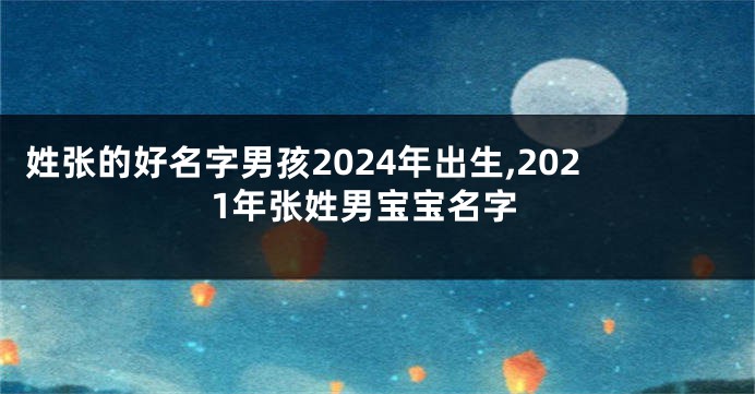 姓张的好名字男孩2024年出生,2021年张姓男宝宝名字