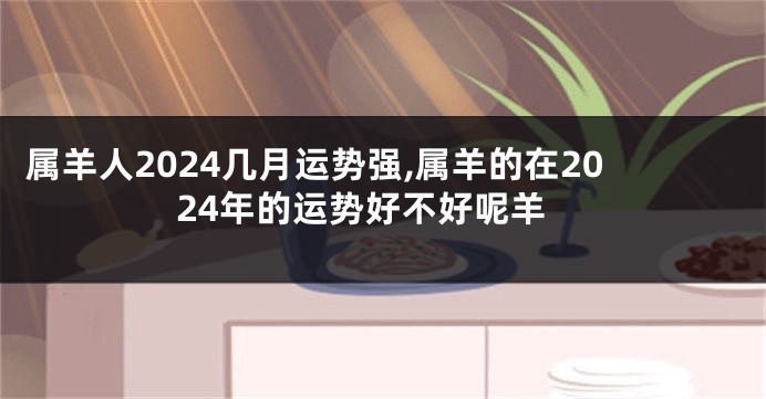 属羊人2024几月运势强,属羊的在2024年的运势好不好呢羊