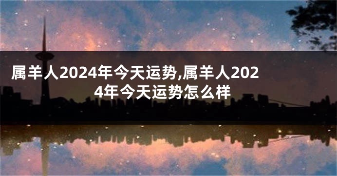 属羊人2024年今天运势,属羊人2024年今天运势怎么样