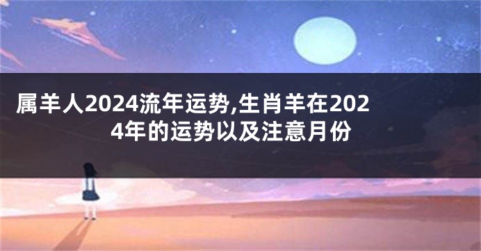 属羊人2024流年运势,生肖羊在2024年的运势以及注意月份