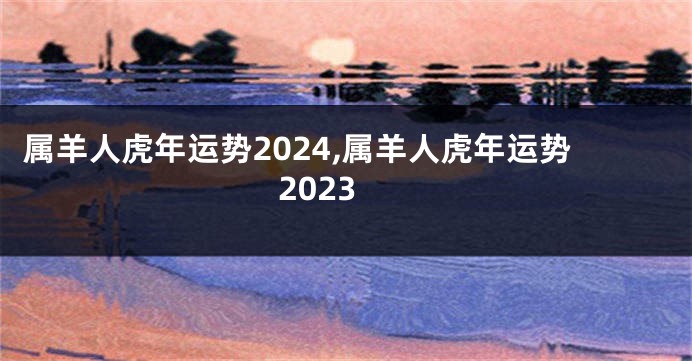 属羊人虎年运势2024,属羊人虎年运势2023