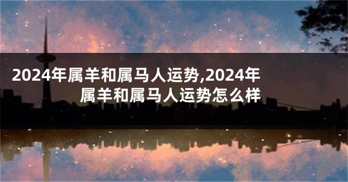 2024年属羊和属马人运势,2024年属羊和属马人运势怎么样